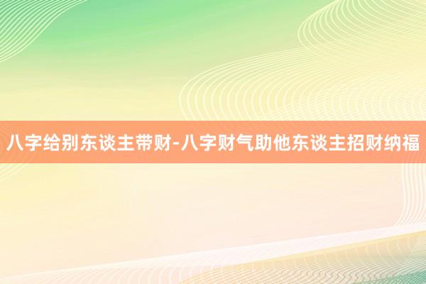 八字给别东谈主带财-八字财气助他东谈主招财纳福