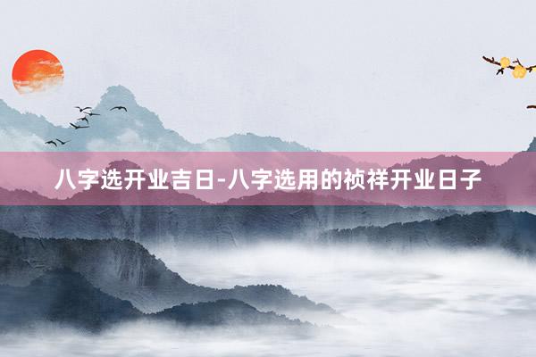 八字选开业吉日-八字选用的祯祥开业日子
