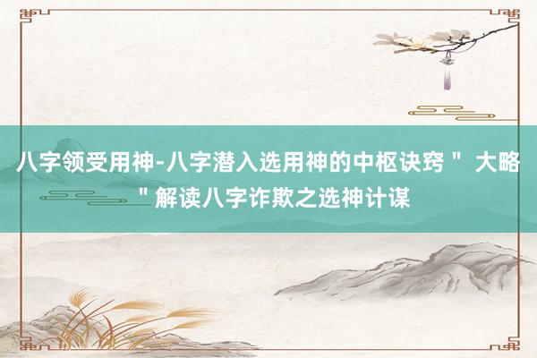 八字领受用神-八字潜入选用神的中枢诀窍＂ 大略 ＂解读八字诈欺之选神计谋