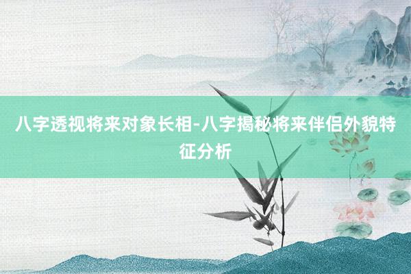 八字透视将来对象长相-八字揭秘将来伴侣外貌特征分析