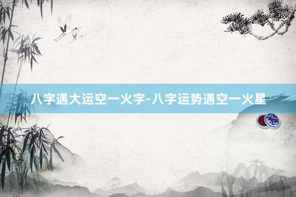 八字遇大运空一火字-八字运势遇空一火星