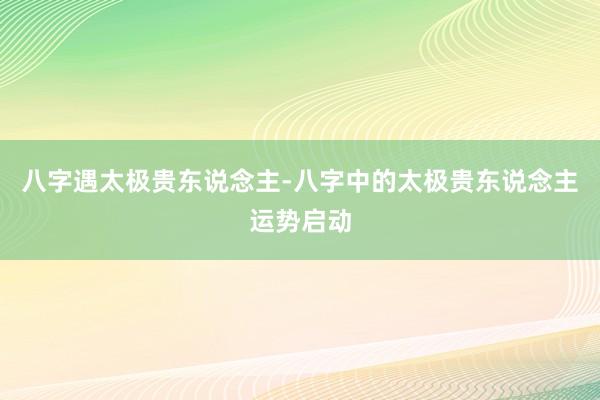 八字遇太极贵东说念主-八字中的太极贵东说念主运势启动