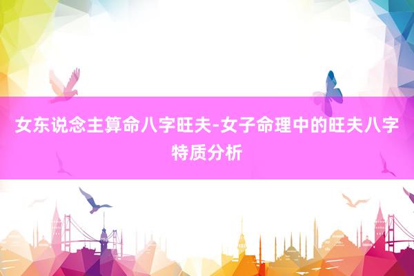 女东说念主算命八字旺夫-女子命理中的旺夫八字特质分析