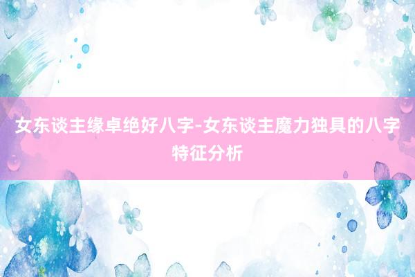 女东谈主缘卓绝好八字-女东谈主魔力独具的八字特征分析
